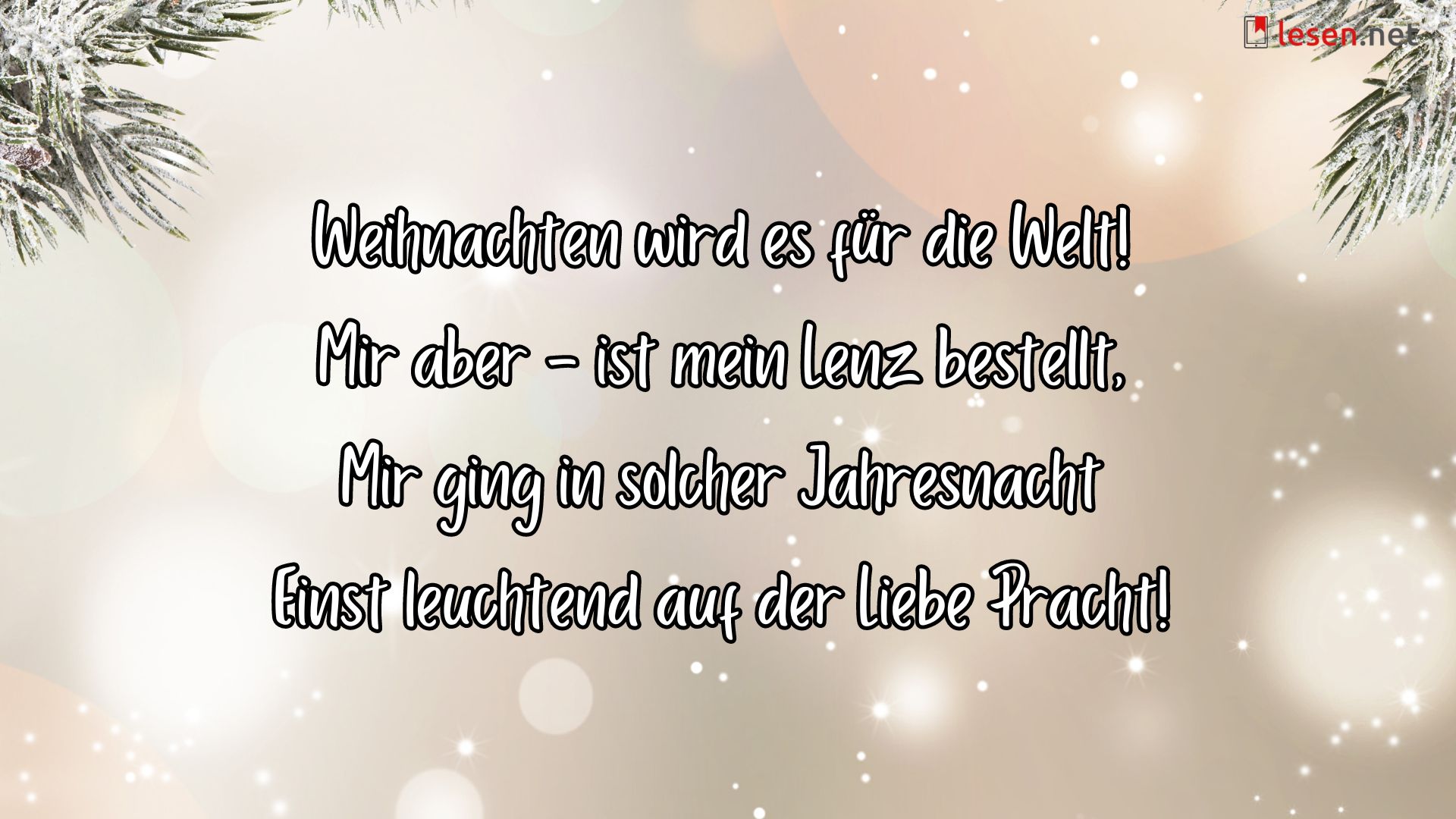 Weihnachten wird es für die Welt! Mir aber - ist mein Lenz bestellt, Mir ging in solcher Jahresnacht Einst leuchtend auf der Liebe Pracht!