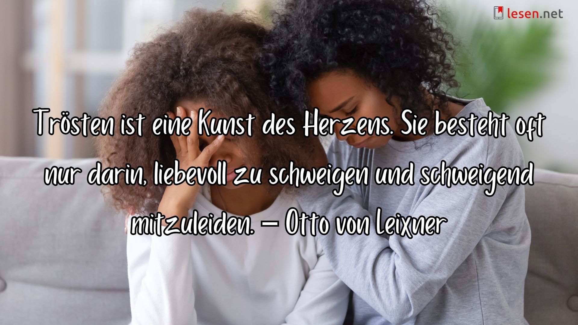 Trösten ist eine Kunst des Herzens. Sie besteht oft nur darin, liebevoll zu schweigen und schweigend mitzuleiden. – Otto von Leixner